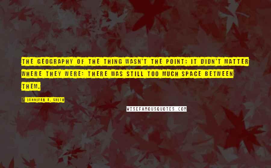 Jennifer E. Smith quotes: The geography of the thing wasn't the point; it didn't matter where they were: there was still too much space between them. Jennifer E. Smith quotes: The geography of the thing wasn't the point; it didn't matter where they were: there was still too much space between them.