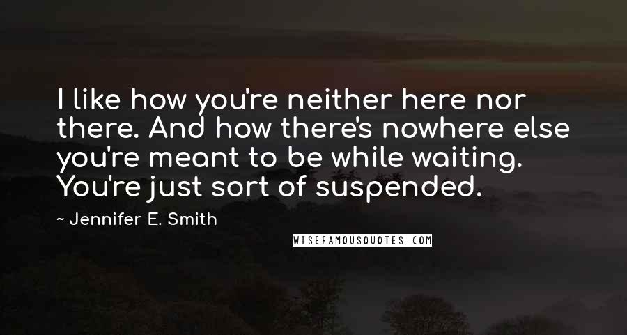 Jennifer E. Smith quotes: I like how you're neither here nor there. And how there's nowhere else you're meant to be while waiting. You're just sort of suspended.