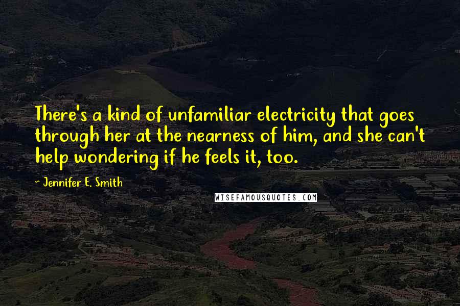 Jennifer E. Smith quotes: There's a kind of unfamiliar electricity that goes through her at the nearness of him, and she can't help wondering if he feels it, too. Jennifer E. Smith quotes: There's a kind of unfamiliar electricity that goes through her at the nearness of him, and she can't help wondering if he feels it, too.