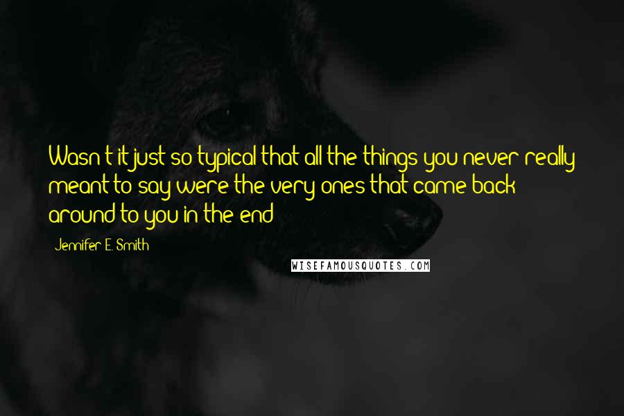 Jennifer E. Smith quotes: Wasn't it just so typical that all the things you never really meant to say were the very ones that came back around to you in the end? Jennifer E. Smith quotes: Wasn't it just so typical that all the things you never really meant to say were the very ones that came back around to you in the end?