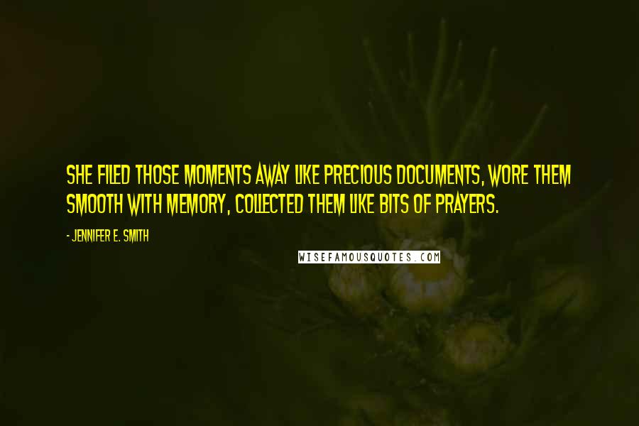 Jennifer E. Smith quotes: She filed those moments away like precious documents, wore them smooth with memory, collected them like bits of prayers. Jennifer E. Smith quotes: She filed those moments away like precious documents, wore them smooth with memory, collected them like bits of prayers.