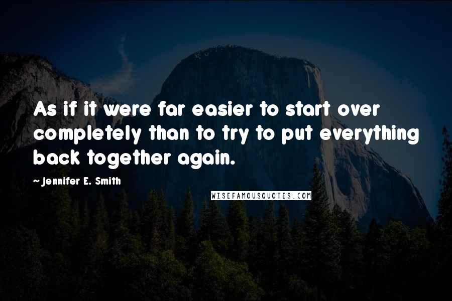 Jennifer E. Smith quotes: As if it were far easier to start over completely than to try to put everything back together again. Jennifer E. Smith quotes: As if it were far easier to start over completely than to try to put everything back together again.