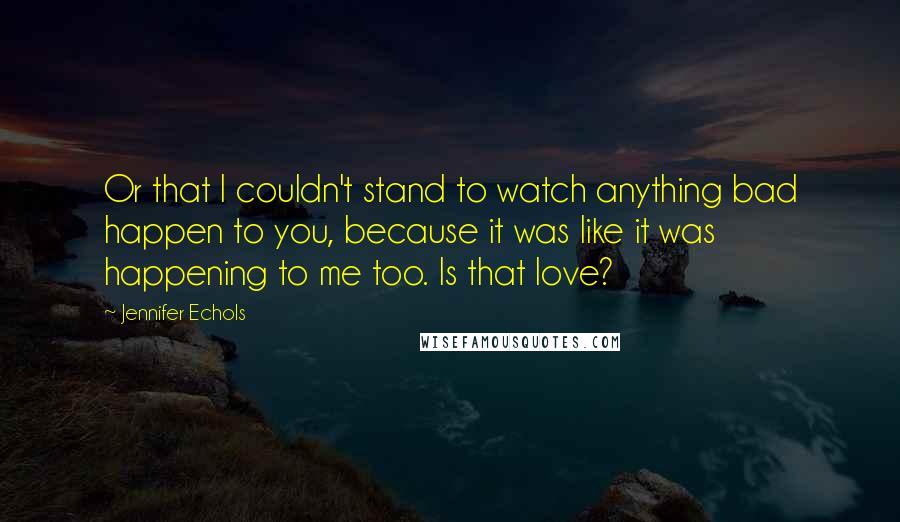 Jennifer Echols quotes: Or that I couldn't stand to watch anything bad happen to you, because it was like it was happening to me too. Is that love?