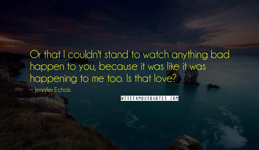 Jennifer Echols quotes: Or that I couldn't stand to watch anything bad happen to you, because it was like it was happening to me too. Is that love? Jennifer Echols quotes: Or that I couldn't stand to watch anything bad happen to you, because it was like it was happening to me too. Is that love?