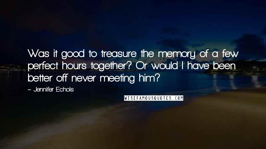 Jennifer Echols quotes: Was it good to treasure the memory of a few perfect hours together? Or would I have been better off never meeting him? Jennifer Echols quotes: Was it good to treasure the memory of a few perfect hours together? Or would I have been better off never meeting him?