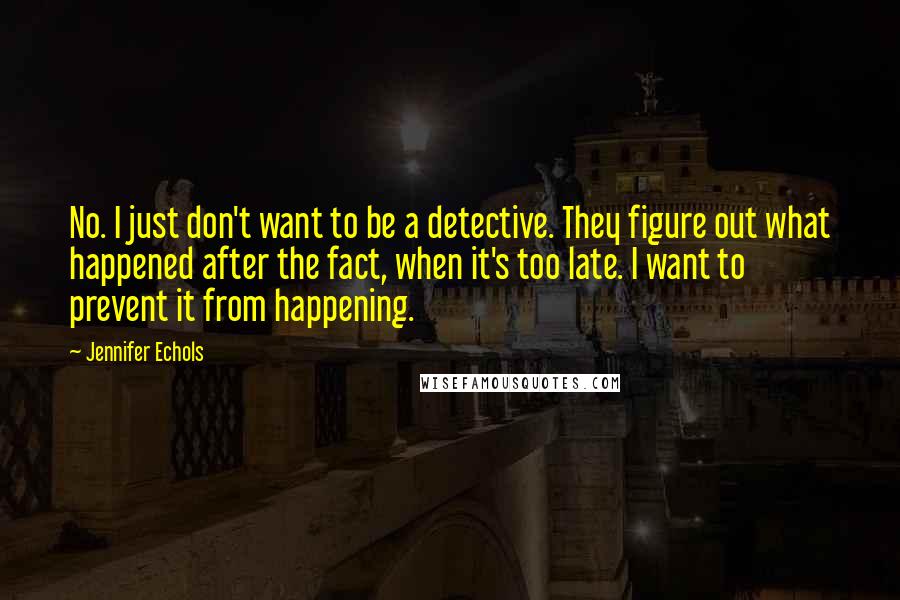 Jennifer Echols quotes: No. I just don't want to be a detective. They figure out what happened after the fact, when it's too late. I want to prevent it from happening. Jennifer Echols quotes: No. I just don't want to be a detective. They figure out what happened after the fact, when it's too late. I want to prevent it from happening.
