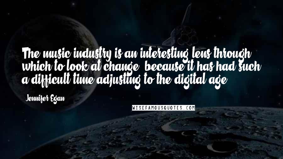 Jennifer Egan quotes: The music industry is an interesting lens through which to look at change, because it has had such a difficult time adjusting to the digital age.