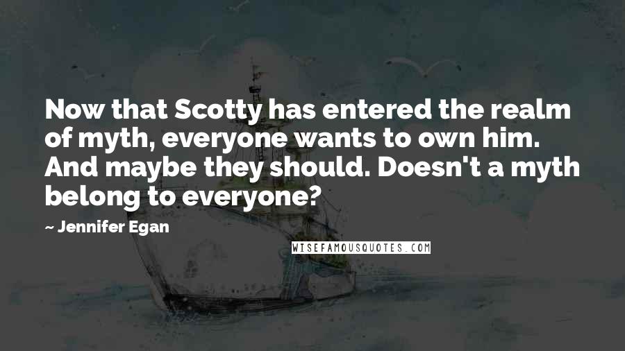 Jennifer Egan quotes: Now that Scotty has entered the realm of myth, everyone wants to own him. And maybe they should. Doesn't a myth belong to everyone?