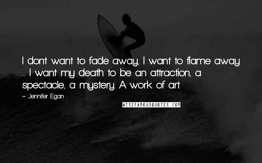 Jennifer Egan quotes: I don't want to fade away, I want to flame away - I want my death to be an attraction, a spectacle, a mystery. A work of art.