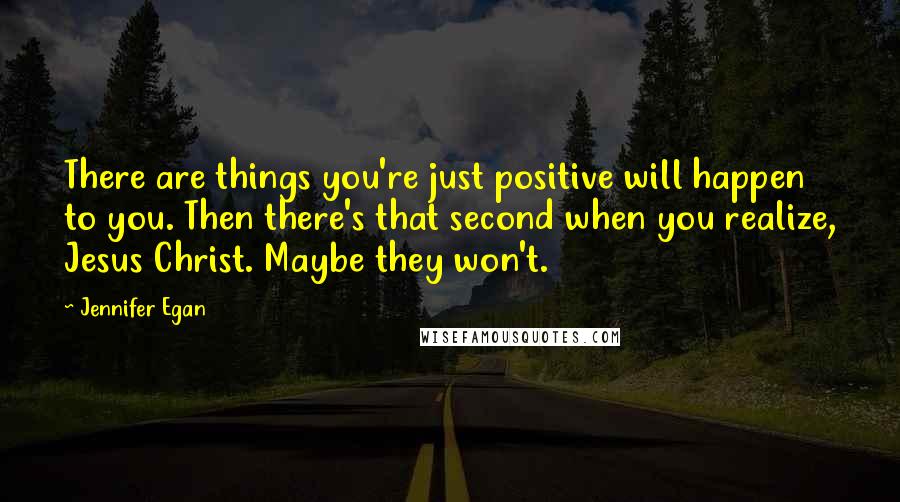 Jennifer Egan quotes: There are things you're just positive will happen to you. Then there's that second when you realize, Jesus Christ. Maybe they won't.