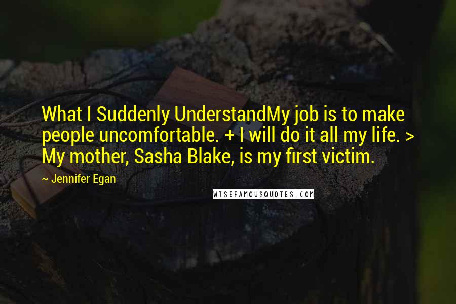 Jennifer Egan quotes: What I Suddenly UnderstandMy job is to make people uncomfortable. + I will do it all my life. > My mother, Sasha Blake, is my first victim.