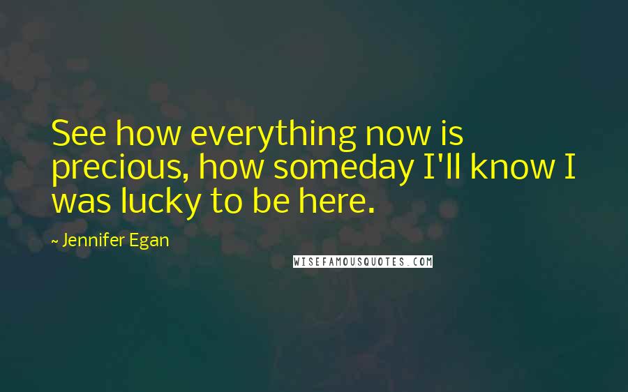 Jennifer Egan quotes: See how everything now is precious, how someday I'll know I was lucky to be here.