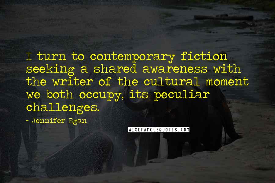 Jennifer Egan quotes: I turn to contemporary fiction seeking a shared awareness with the writer of the cultural moment we both occupy, its peculiar challenges.