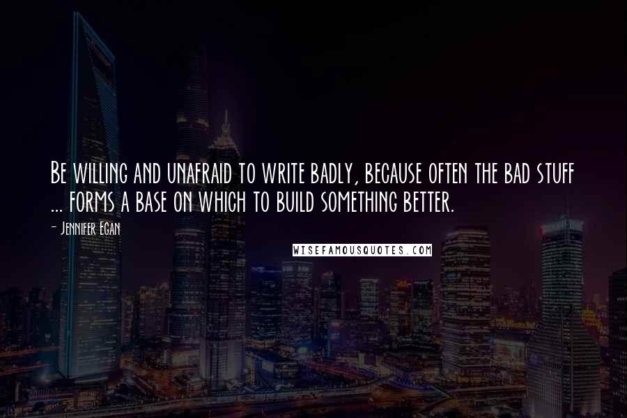 Jennifer Egan quotes: Be willing and unafraid to write badly, because often the bad stuff ... forms a base on which to build something better.