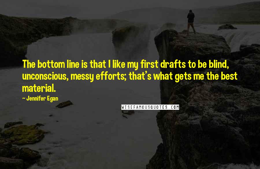 Jennifer Egan quotes: The bottom line is that I like my first drafts to be blind, unconscious, messy efforts; that's what gets me the best material.