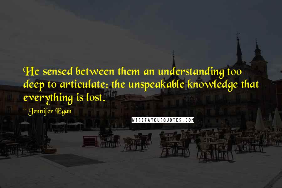 Jennifer Egan quotes: He sensed between them an understanding too deep to articulate: the unspeakable knowledge that everything is lost.