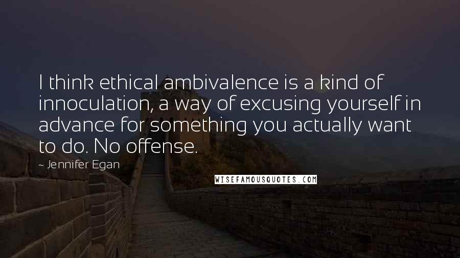 Jennifer Egan quotes: I think ethical ambivalence is a kind of innoculation, a way of excusing yourself in advance for something you actually want to do. No offense.
