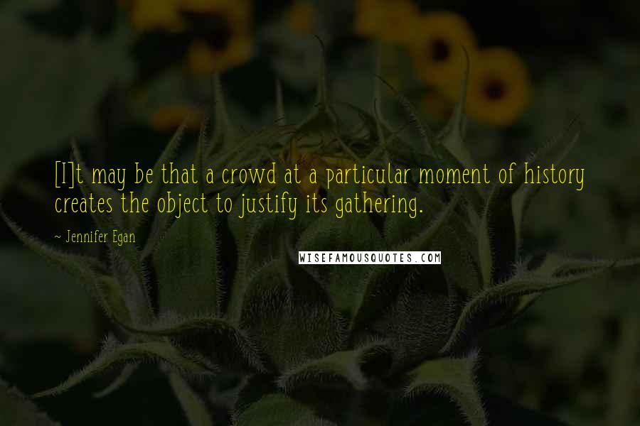 Jennifer Egan quotes: [I]t may be that a crowd at a particular moment of history creates the object to justify its gathering.