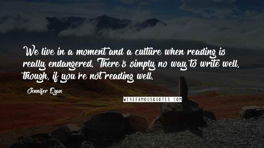 Jennifer Egan quotes: We live in a moment and a culture when reading is really endangered. There's simply no way to write well, though, if you're not reading well.