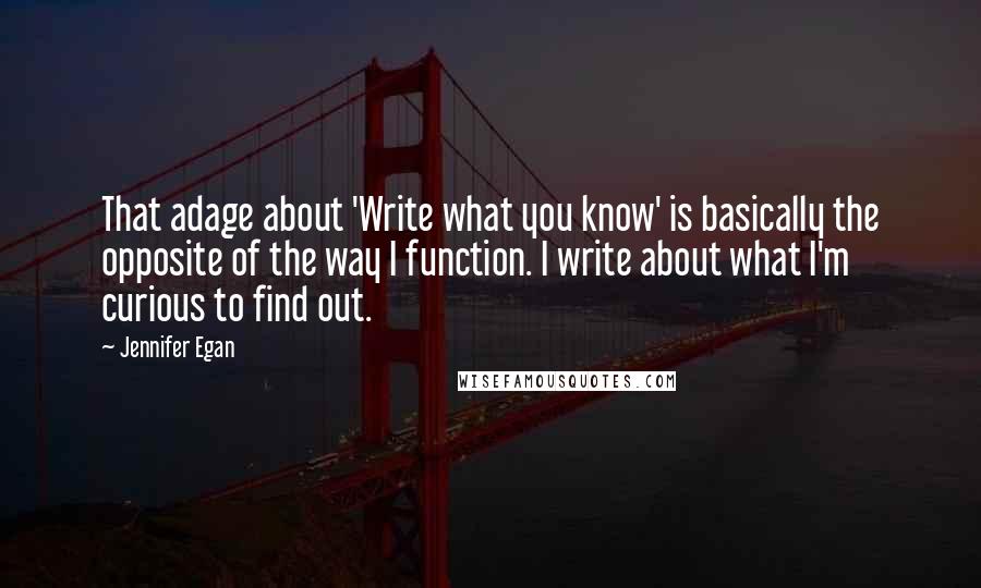Jennifer Egan quotes: That adage about 'Write what you know' is basically the opposite of the way I function. I write about what I'm curious to find out.