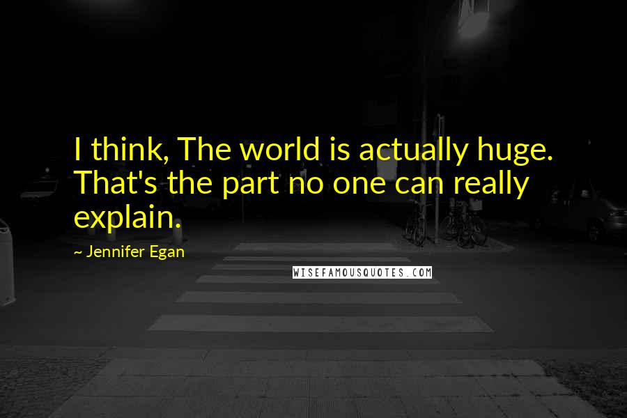 Jennifer Egan quotes: I think, The world is actually huge. That's the part no one can really explain.