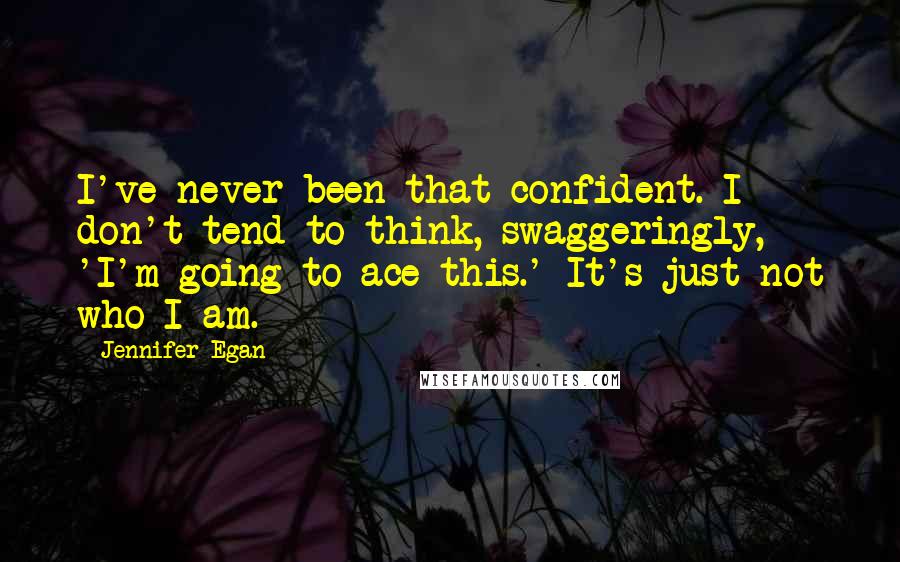 Jennifer Egan quotes: I've never been that confident. I don't tend to think, swaggeringly, 'I'm going to ace this.' It's just not who I am.