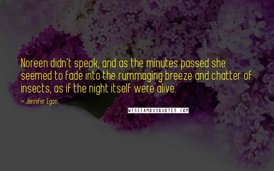 Jennifer Egan quotes: Noreen didn't speak, and as the minutes passed she seemed to fade into the rummaging breeze and chatter of insects, as if the night itself were alive.