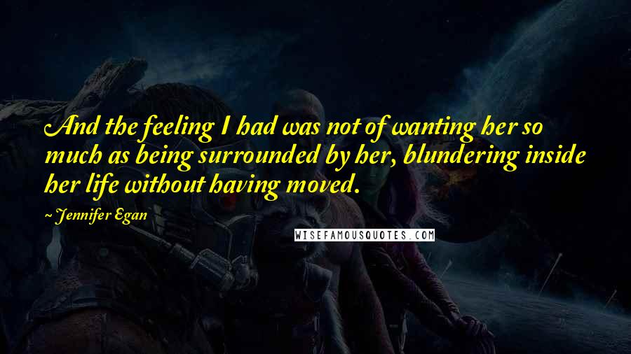 Jennifer Egan quotes: And the feeling I had was not of wanting her so much as being surrounded by her, blundering inside her life without having moved.