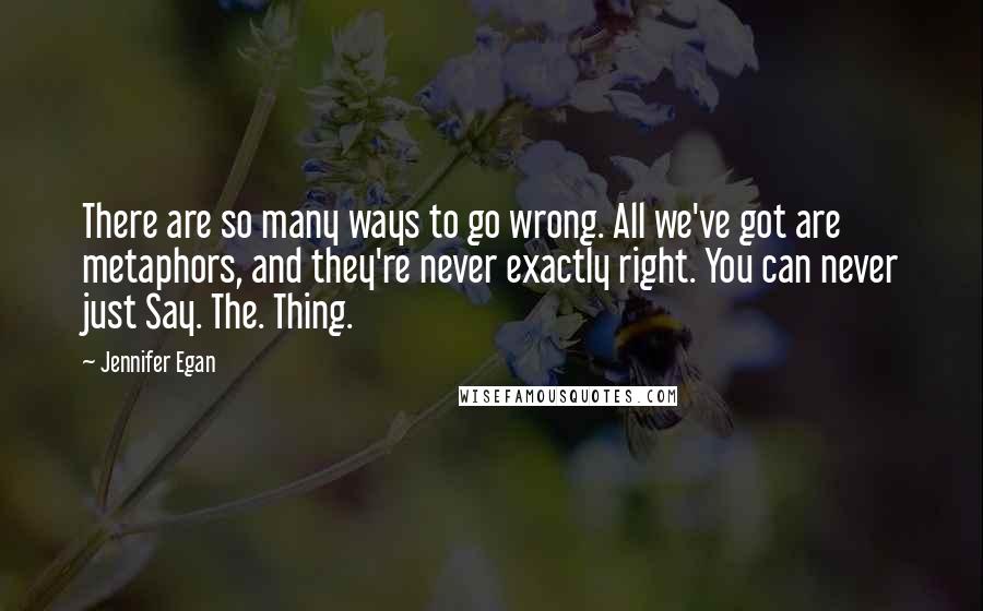 Jennifer Egan quotes: There are so many ways to go wrong. All we've got are metaphors, and they're never exactly right. You can never just Say. The. Thing.
