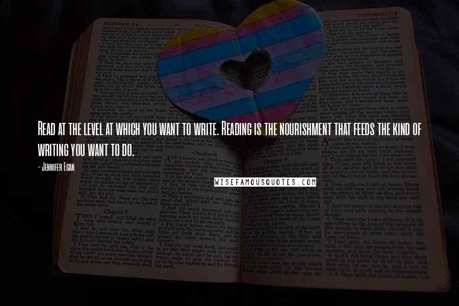 Jennifer Egan quotes: Read at the level at which you want to write. Reading is the nourishment that feeds the kind of writing you want to do.