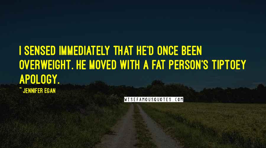 Jennifer Egan quotes: I sensed immediately that he'd once been overweight. He moved with a fat person's tiptoey apology.
