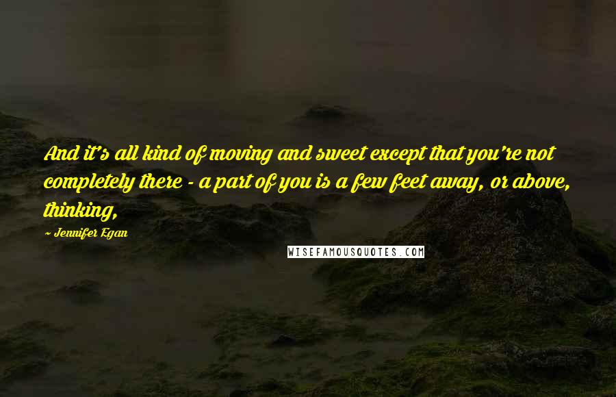 Jennifer Egan quotes: And it's all kind of moving and sweet except that you're not completely there - a part of you is a few feet away, or above, thinking,