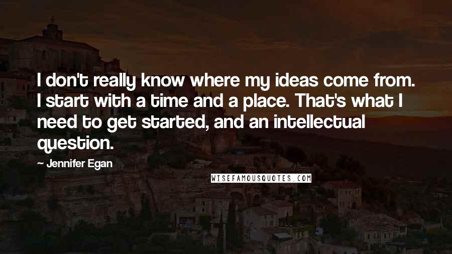Jennifer Egan quotes: I don't really know where my ideas come from. I start with a time and a place. That's what I need to get started, and an intellectual question.
