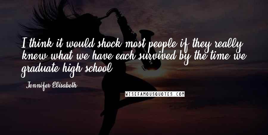 Jennifer Elisabeth quotes: I think it would shock most people if they really knew what we have each survived by the time we graduate high school.