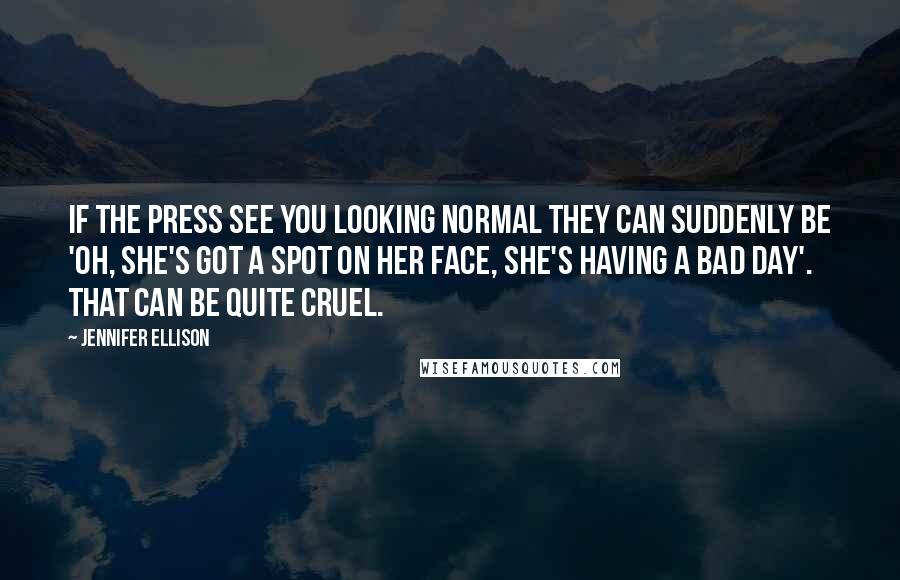 Jennifer Ellison quotes: If the press see you looking normal they can suddenly be 'oh, she's got a spot on her face, she's having a bad day'. That can be quite cruel. Jennifer Ellison quotes: If the press see you looking normal they can suddenly be 'oh, she's got a spot on her face, she's having a bad day'. That can be quite cruel.