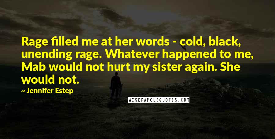 Jennifer Estep quotes: Rage filled me at her words - cold, black, unending rage. Whatever happened to me, Mab would not hurt my sister again. She would not. Jennifer Estep quotes: Rage filled me at her words - cold, black, unending rage. Whatever happened to me, Mab would not hurt my sister again. She would not.