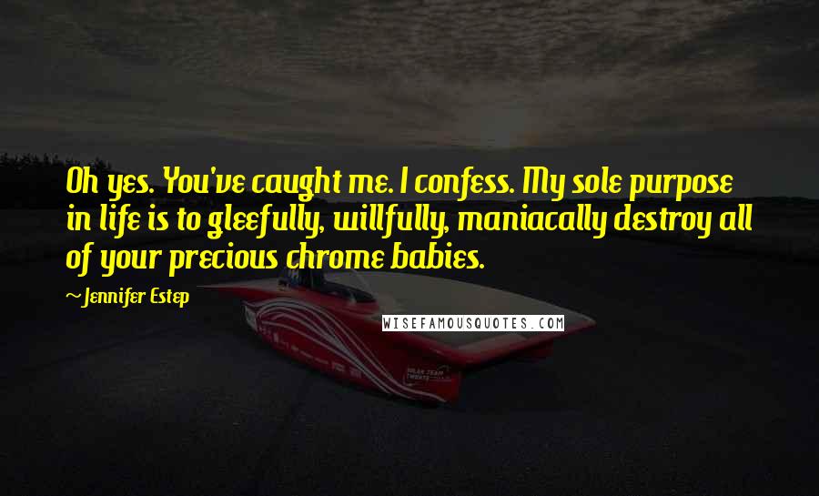 Jennifer Estep quotes: Oh yes. You've caught me. I confess. My sole purpose in life is to gleefully, willfully, maniacally destroy all of your precious chrome babies. Jennifer Estep quotes: Oh yes. You've caught me. I confess. My sole purpose in life is to gleefully, willfully, maniacally destroy all of your precious chrome babies.