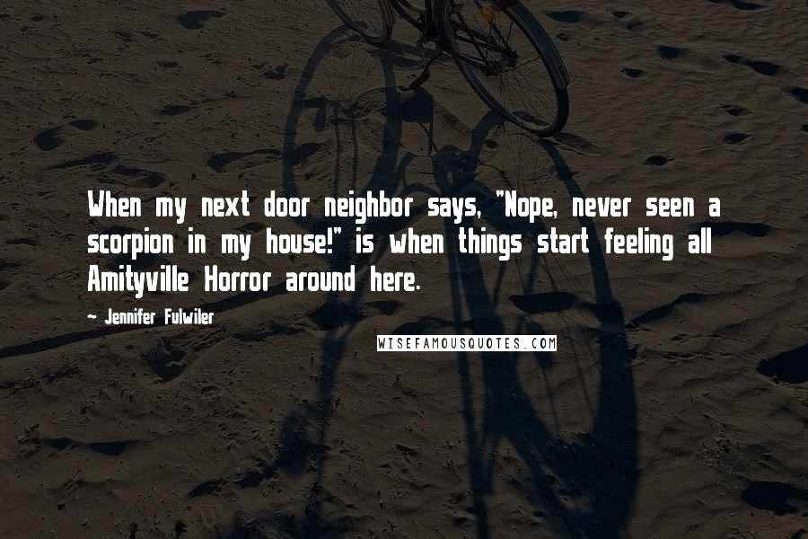 Jennifer Fulwiler quotes: When my next door neighbor says, "Nope, never seen a scorpion in my house!" is when things start feeling all Amityville Horror around here. Jennifer Fulwiler quotes: When my next door neighbor says, "Nope, never seen a scorpion in my house!" is when things start feeling all Amityville Horror around here.