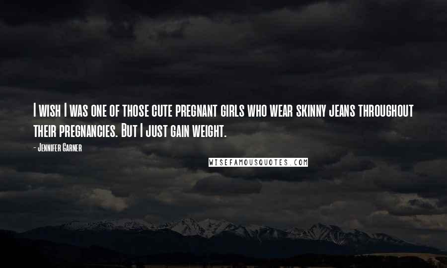 Jennifer Garner quotes: I wish I was one of those cute pregnant girls who wear skinny jeans throughout their pregnancies. But I just gain weight.