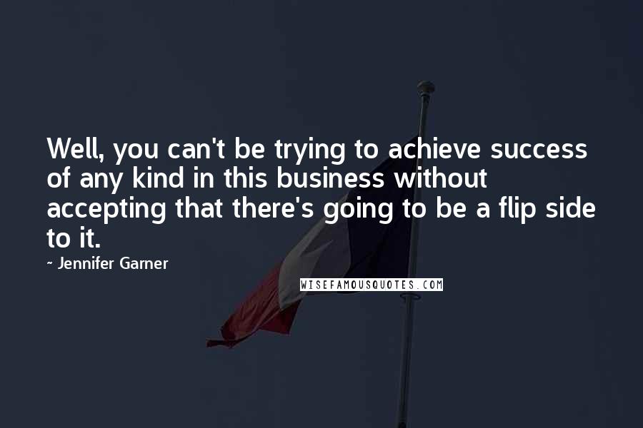 Jennifer Garner quotes: Well, you can't be trying to achieve success of any kind in this business without accepting that there's going to be a flip side to it. Jennifer Garner quotes: Well, you can't be trying to achieve success of any kind in this business without accepting that there's going to be a flip side to it.