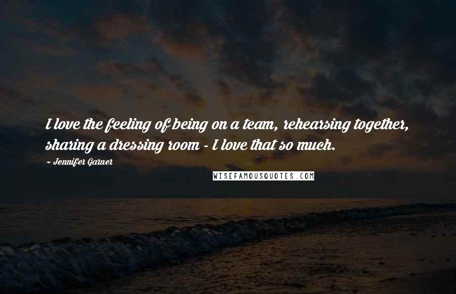 Jennifer Garner quotes: I love the feeling of being on a team, rehearsing together, sharing a dressing room - I love that so much. Jennifer Garner quotes: I love the feeling of being on a team, rehearsing together, sharing a dressing room - I love that so much.