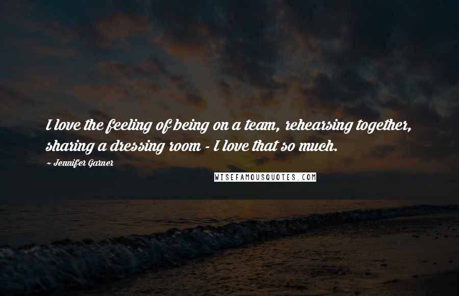 Jennifer Garner quotes: I love the feeling of being on a team, rehearsing together, sharing a dressing room - I love that so much.