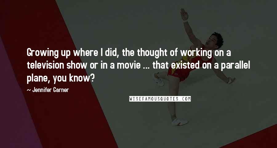 Jennifer Garner quotes: Growing up where I did, the thought of working on a television show or in a movie ... that existed on a parallel plane, you know? Jennifer Garner quotes: Growing up where I did, the thought of working on a television show or in a movie ... that existed on a parallel plane, you know?