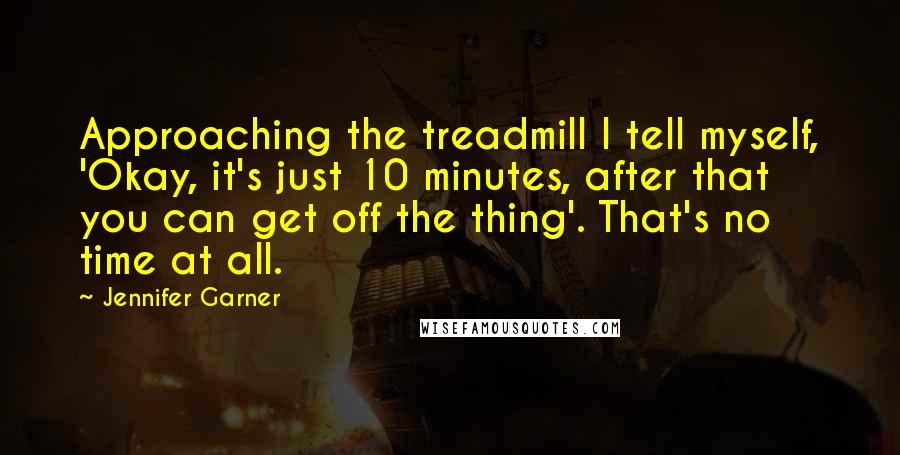 Jennifer Garner quotes: Approaching the treadmill I tell myself, 'Okay, it's just 10 minutes, after that you can get off the thing'. That's no time at all. Jennifer Garner quotes: Approaching the treadmill I tell myself, 'Okay, it's just 10 minutes, after that you can get off the thing'. That's no time at all.