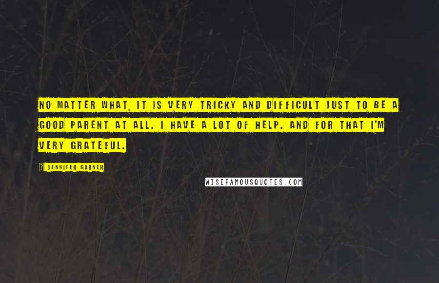 Jennifer Garner quotes: No matter what, it is very tricky and difficult just to be a good parent at all. I have a lot of help. And for that I'm very grateful. Jennifer Garner quotes: No matter what, it is very tricky and difficult just to be a good parent at all. I have a lot of help. And for that I'm very grateful.