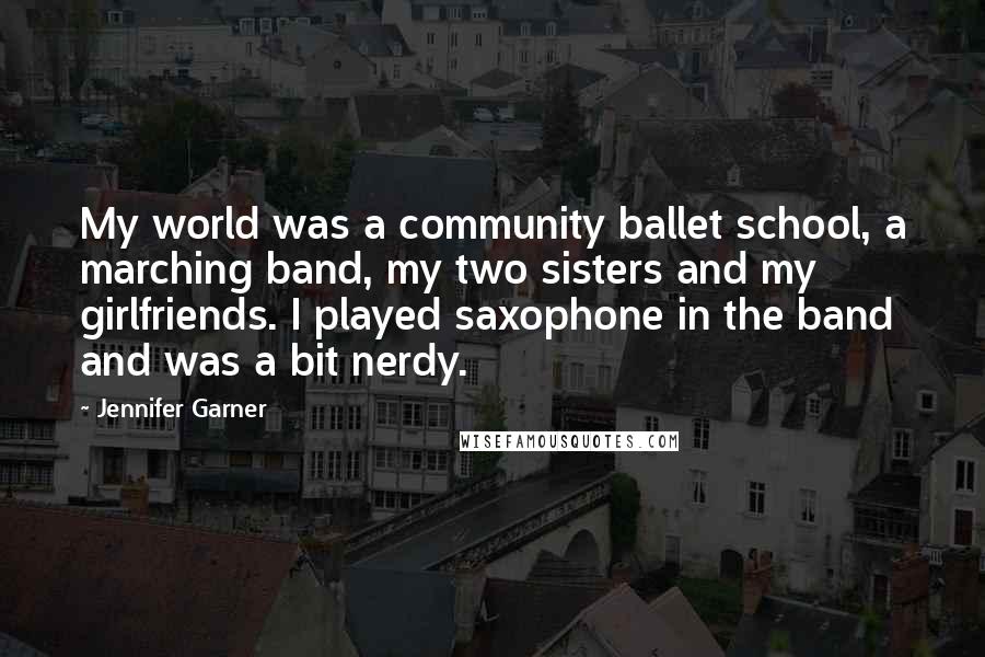 Jennifer Garner quotes: My world was a community ballet school, a marching band, my two sisters and my girlfriends. I played saxophone in the band and was a bit nerdy.