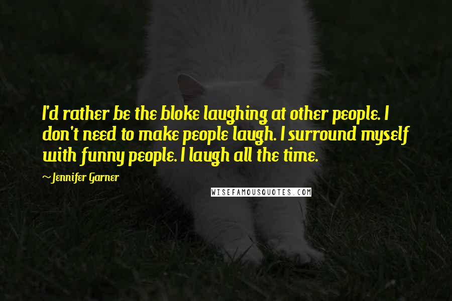 Jennifer Garner quotes: I'd rather be the bloke laughing at other people. I don't need to make people laugh. I surround myself with funny people. I laugh all the time. Jennifer Garner quotes: I'd rather be the bloke laughing at other people. I don't need to make people laugh. I surround myself with funny people. I laugh all the time.