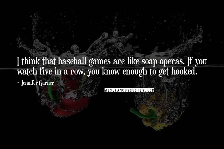 Jennifer Garner quotes: I think that baseball games are like soap operas. If you watch five in a row, you know enough to get hooked.