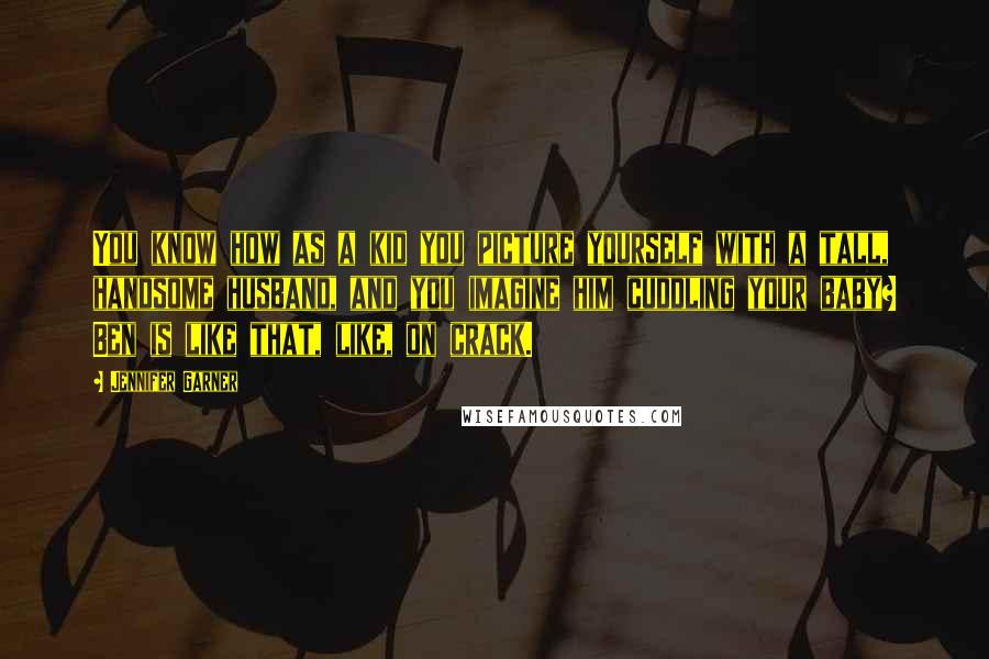 Jennifer Garner quotes: You know how as a kid you picture yourself with a tall, handsome husband, and you imagine him cuddling your baby? Ben is like that, like, on crack.
