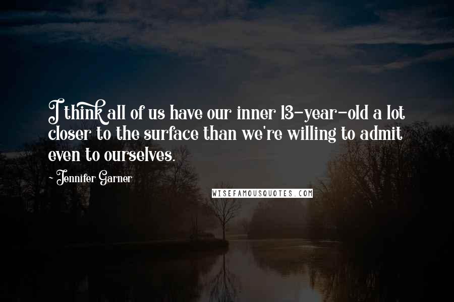 Jennifer Garner quotes: I think all of us have our inner 13-year-old a lot closer to the surface than we're willing to admit even to ourselves.